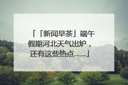 「新闻早茶」端午假期河北天气出炉，还有这些热点……
