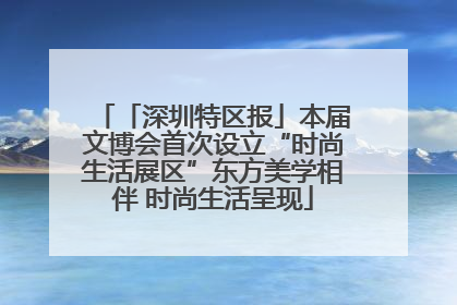 「深圳特区报」本届文博会首次设立“时尚生活展区”东方美学相伴 时尚生活呈现