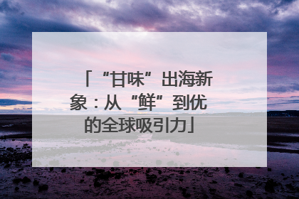 “甘味”出海新象：从“鲜”到优的全球吸引力