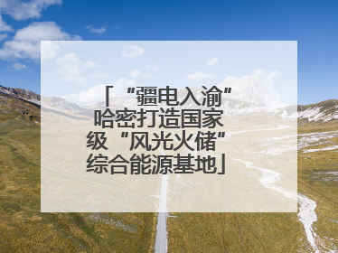“疆电入渝” 哈密打造国家级“风光火储”综合能源基地