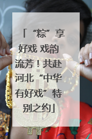 “粽”享好戏 戏韵流芳！共赴河北“中华有好戏”特别之约