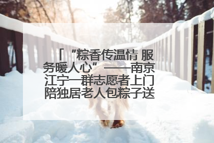 “粽香传温情 服务暖人心”——南京江宁一群志愿者上门陪独居老人包粽子送去节日的欢乐