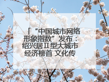 “中国城市网络形象指数”发布:绍兴居Ⅱ型大城市经济榜首 文化传播独具特色
