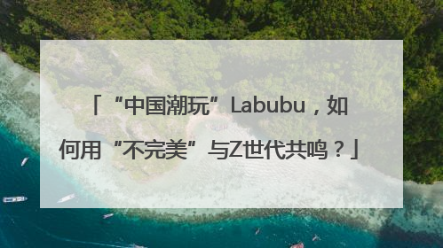 “中国潮玩”Labubu，如何用“不完美”与Z世代共鸣？