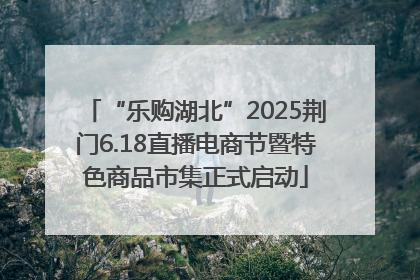 “乐购湖北”2025荆门6.18直播电商节暨特色商品市集正式启动