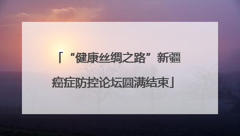 “健康丝绸之路”新疆癌症防控论坛圆满结束