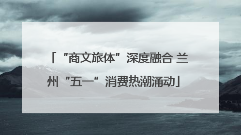 “商文旅体”深度融合 兰州“五一”消费热潮涌动