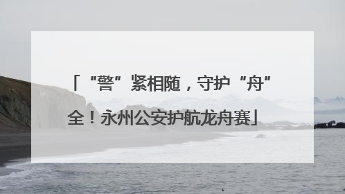“警”紧相随，守护“舟”全！永州公安护航龙舟赛