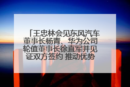 王忠林会见东风汽车董事长杨青、华为公司轮值董事长徐直军并见证双方签约 推动优势互补 实现共赢发展