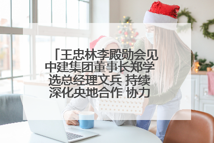 王忠林李殿勋会见中建集团董事长郑学选总经理文兵 持续深化央地合作 协力推动支点建设