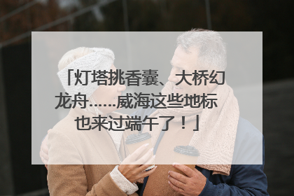 灯塔挑香囊、大桥幻龙舟……威海这些地标也来过端午了！