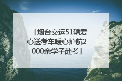 烟台交运51辆爱心送考车暖心护航2000余学子赴考