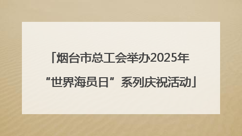 烟台市总工会举办2025年“世界海员日”系列庆祝活动