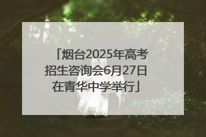 烟台2025年高考招生咨询会6月27日在青华中学举行