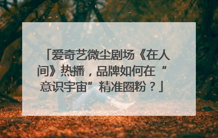 爱奇艺微尘剧场《在人间》热播，品牌如何在“意识宇宙”精准圈粉？