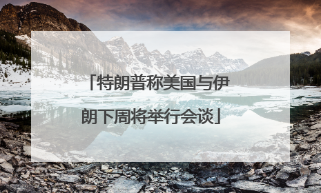特朗普称美国与伊朗下周将举行会谈
