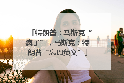 特朗普：马斯克“疯了”，马斯克：特朗普“忘恩负义”