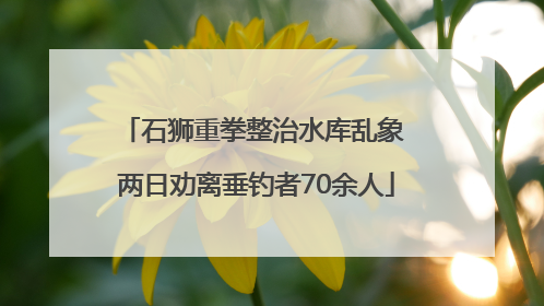 石狮重拳整治水库乱象 两日劝离垂钓者70余人