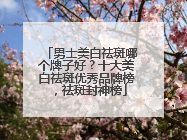 男士美白祛斑哪个牌子好？十大美白祛斑优秀品牌榜，祛斑封神榜