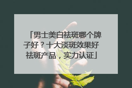 男士美白祛斑哪个牌子好？十大淡斑效果好祛斑产品，实力认证