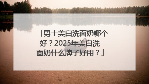 男士美白洗面奶哪个好？2025年美白洗面奶什么牌子好用？