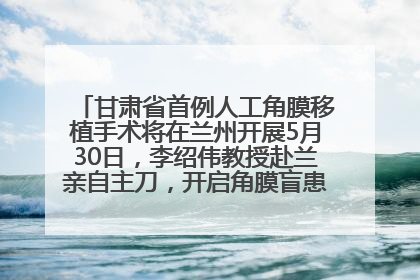 甘肃省首例人工角膜移植手术将在兰州开展5月30日，李绍伟教授赴兰亲自主刀，开启角膜盲患者复明新纪元