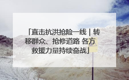 直击抗洪抢险一线｜转移群众、抢修道路 各方救援力量持续奋战
