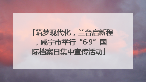 筑梦现代化，兰台启新程，咸宁市举行“6·9”国际档案日集中宣传活动