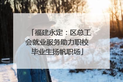 福建永定：区总工会就业服务助力职校毕业生扬帆职场