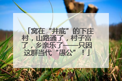 窝在“井底”的下庄村，山路通了，村子富了，乡亲乐了——只因这群当代“愚公”！