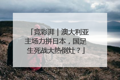 竞彩湃｜澳大利亚主场力拼日本，国足生死战大热倒灶？
