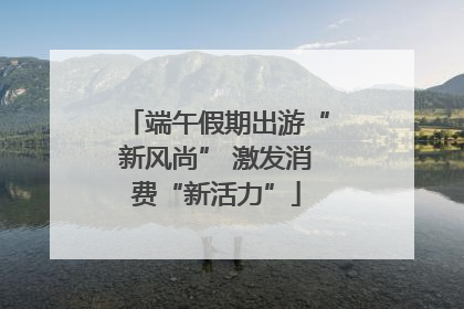 端午假期出游“新风尚” 激发消费“新活力”