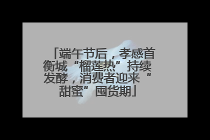 端午节后，孝感首衡城“榴莲热”持续发酵，消费者迎来“甜蜜”囤货期