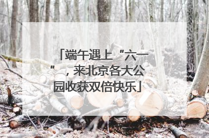 端午遇上“六一”，来北京各大公园收获双倍快乐