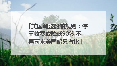 美国调整船舶规则：停靠收费或降低90% 不再苛求美国船只占比