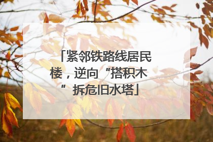 紧邻铁路线居民楼，逆向“搭积木”拆危旧水塔