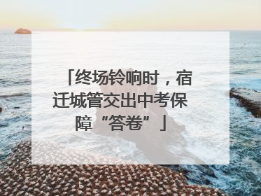 终场铃响时，宿迁城管交出中考保障“答卷”