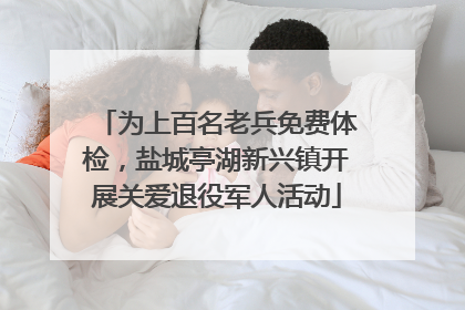 为上百名老兵免费体检，盐城亭湖新兴镇开展关爱退役军人活动