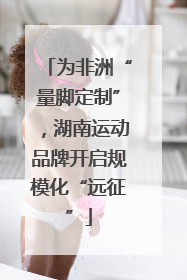 为非洲“量脚定制”，湖南运动品牌开启规模化“远征”