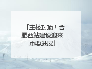 主楼封顶！合肥西站建设迎来重要进展