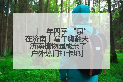一年四季 “泉”在济南丨端午嗨翻天 济南植物园成亲子户外热门打卡地