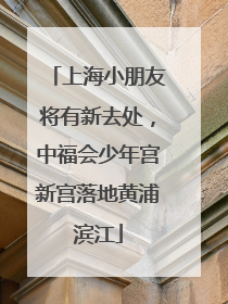 上海小朋友将有新去处，中福会少年宫新宫落地黄浦滨江