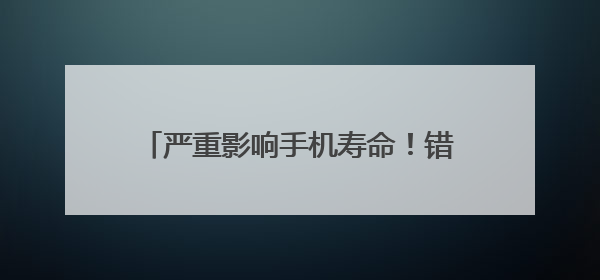 严重影响手机寿命！错误的充电方法，警惕→