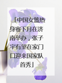 中国女篮热身赛下月在济南举办，张子宇有望在家门口迎来国家队首秀