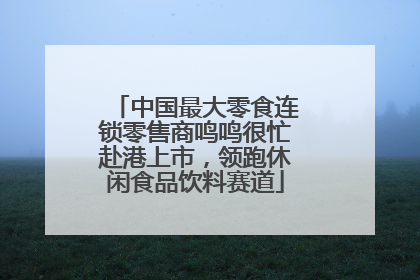中国最大零食连锁零售商鸣鸣很忙赴港上市，领跑休闲食品饮料赛道