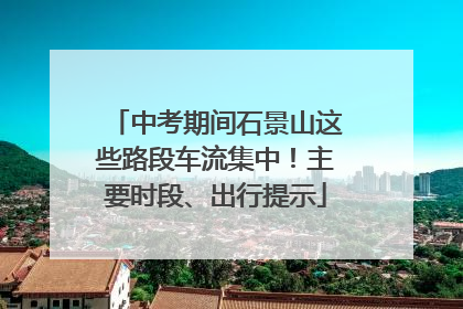 中考期间石景山这些路段车流集中！主要时段、出行提示