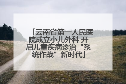 云南省第一人民医院成立小儿外科 开启儿童疾病诊治“系统作战”新时代