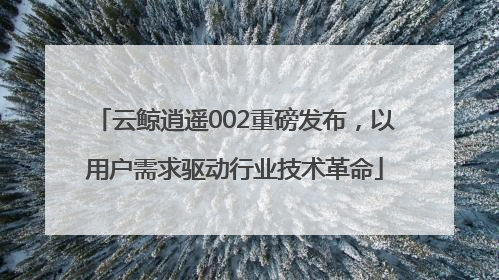 云鲸逍遥002重磅发布，以用户需求驱动行业技术革命