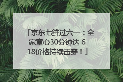 京东七鲜过六一：全家童心30分钟达 618价格持续击穿！