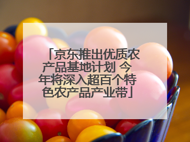 京东推出优质农产品基地计划 今年将深入超百个特色农产品产业带